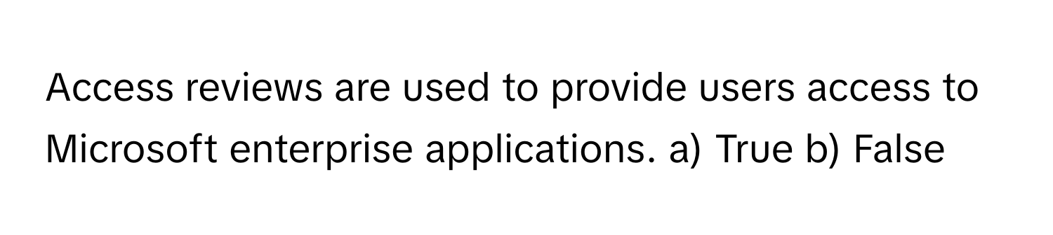 Access reviews are used to provide users access to Microsoft enterprise applications.  a) True  b) False