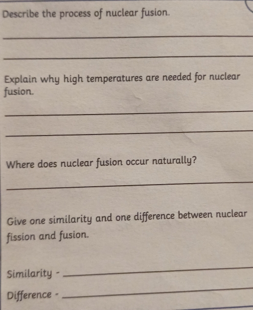 Describe the process of nuclear fusion. 
_ 
_ 
Explain why high temperatures are needed for nuclear 
fusion. 
_ 
_ 
Where does nuclear fusion occur naturally? 
_ 
Give one similarity and one difference between nuclear 
fission and fusion. 
Similarity - 
_ 
Difference - 
_