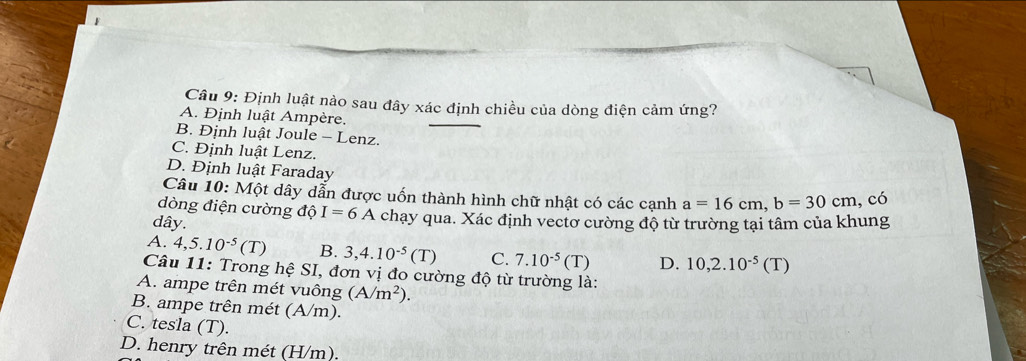 Định luật nào sau đây xác định chiều của dòng điện cảm ứng?
A. Định luật Ampère.
B. Định luật Joule - Lenz.
C. Định luật Lenz.
D. Định luật Faraday
Câu 10: Một dây dẫn được uốn thành hình chữ nhật có các cạnh a=16cm, b=30cm , có
dòng điện cường dhat o I=6A
dây. chạy qua. Xác định vectơ cường độ từ trường tại tâm của khung
A. 4, 5.10^(-5)(T) B. 3, 4.10^(-5)(T) C. 7.10^(-5)(T) D. 10, 2.10^(-5)(T)
Câu 11: Trong hệ SI, đơn vị đo cường độ từ trường là:
A. ampe trên mét vuông (A/m^2).
B. ampe trên mét (A/m).
C. tesla (T).
D. henry trên mét (H/m).