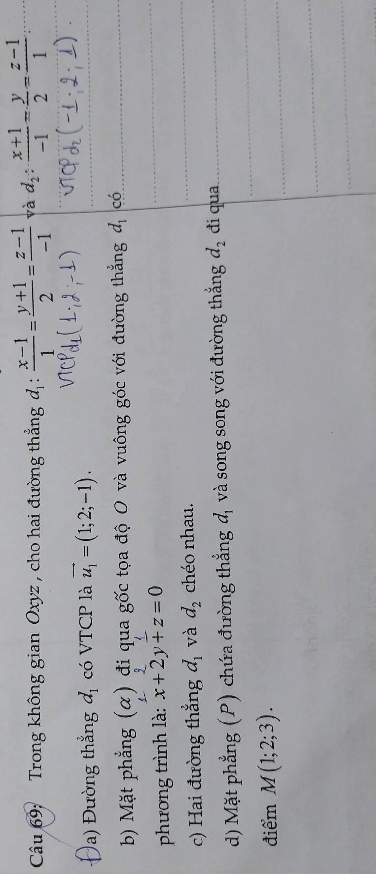 Trong không gian Oxyz , cho hai đường thẳng d_1: (x-1)/1 = (y+1)/2 = (z-1)/-1  và d_2: (x+1)/-1 = y/2 = (z-1)/1  : 
a) Đường thắng d_1 có VTCP là vector u_1=(1;2;-1). 
b) Mặt phẳng (α) đi qua gốc tọa độ O và vuông góc với đường thẳng d_1 có 
phương trình là: x+2y+z=0
c) Hai đường thẳng d_1 và d_2 chéo nhau. 
d) Mặt phẳng (P) chứa đường thẳng a_1 và song song với đường thắng d_2 đi qua 
điểm M(1;2;3).