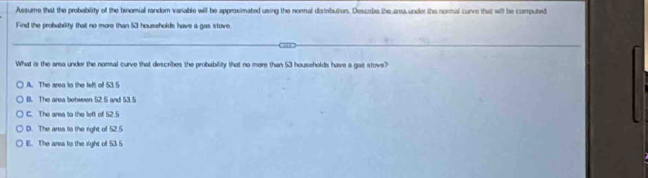 Assume that the probability of the binomial random variable will be approximated using the normal distribution. Descabe the area under the normal curve that will be computed
Find the probability that no more than 53 households have a gas stove.
What is the area under the normal curve that describes the probability that no more than 53 households have a gas stove?
A. The area to the left of 53.5
B. The area between 52.5 and 53.5
C. The area to the left of 52 5
D. The area to the right of 52.5
E. The area to the right of 53.5