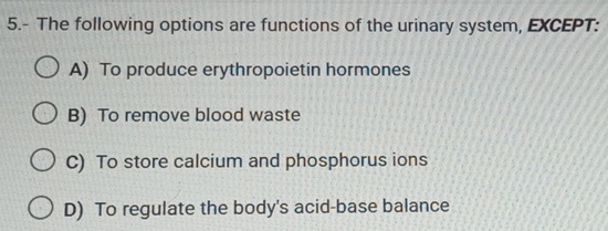 5.- The following options are functions of the urinary system, EXCEPT:
A) To produce erythropoietin hormones
B) To remove blood waste
C) To store calcium and phosphorus ions
D) To regulate the body's acid-base balance