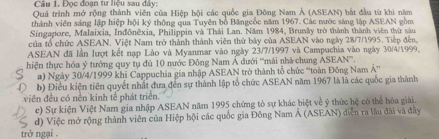 Đọc đoạn tư liệu sau đây: 
Quá trình mở rộng thành viên của Hiệp hội các quốc gia Đông Nam Á (ASEAN) bắt đầu từ khi năm 
thành viên sáng lập hiệp hội ký thông qua Tuyên bố Băngcốc năm 1967. Các nước sáng lập ASEAN gồm 
Singapore, Malaixia, Inđônêxia, Philippin và Thái Lan. Năm 1984, Brunây trở thành thành viên thứ sáu 
của tổ chức ASEAN. Việt Nam trở thành thành viên thứ bảy của ASEAN vào ngày 28/7/1995. Tiếp đến, 
ASEAN đã lần lượt kết nạp Lào và Myanmar vào ngày 23/7/1997 và Campuchia vào ngày 30/4/1999, 
hiện thực hóa ý tưởng quy tụ đủ 10 nước Đông Nam Á dưới “mái nhà chung ASEAN”. 
a) Ngày 30/4/1999 khi Cappuchia gia nhập ASEAN trở thành tổ chức “toàn Đông Nam Á” 
b) Điều kiện tiên quyết nhất đưa đến sự thành lập tổ chức ASEAN năm 1967 là là các quốc gia thành 
viên đều có nền kinh tế phát triển. 
c) Sự kiện Việt Nam gia nhập ASEAN năm 1995 chứng tỏ sự khác biệt về ý thức hệ có thể hóa giải. 
d) Việc mở rộng thành viên của Hiệp hội các quốc gia Đông Nam Á (ASEAN) diễn ra lâu dài và đầy 
trở ngại .