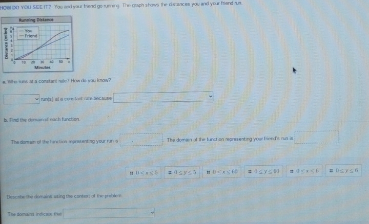 HOW DO YOU SEE IT? You and your friend go running. The graph shows the distances you and your friend run. 
a. Who runs at a constant rate? How do you know? 
□ run(s) at a constant rate because □ 
b. Find the domain of each function. 
The domain of the function representing your run is □ The domain of the function representing your friend's run is □
:: 0≤ x≤ 5 :: 0≤ y≤ 5 :: 0≤ x≤ 60 :: 0≤ y≤ 60 :; 0≤ x≤ 6 :: 0≤ y≤ 6
Describe the domains using the context of the problem. 
The domains indicate that □