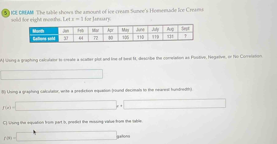 5 ) ICE CREAM The table shows the amount of ice cream Sunee’s Homemade Ice Creams 
sold for eight months. Let x=1 for January. 
A) Using a graphing calculator to create a scatter plot and line of best fit, describe the correlation as Positive, Negative, or No Correlation. 
□ □ 
B) Using a graphing calculator, write a prediction equation (round decimals to the nearest hundredth).
f(x)=□ x+□
C) Using the equation from part b, predict the missing value from the table.
f(9)=□ g gallons