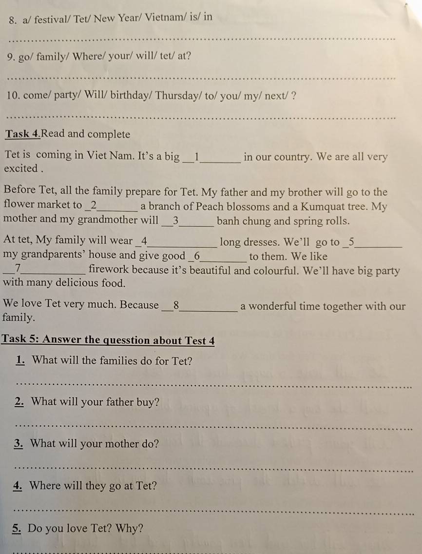 a/ festival/ Tet/ New Year/ Vietnam/ is/ in 
_ 
9. go/ family/ Where/ your/ will/ tet/ at? 
_ 
10. come/ party/ Will/ birthday/ Thursday/ to/ you/ my/ next/ ? 
_ 
Task 4.Read and complete 
Tet is coming in Viet Nam. It’s a big __1__ in our country. We are all very 
excited . 
Before Tet, all the family prepare for Tet. My father and my brother will go to the 
flower market to _2_ a branch of Peach blossoms and a Kumquat tree. My 
mother and my grandmother will __3__ banh chung and spring rolls. 
At tet, My family will wear __4__ long dresses. We’ll go to _5_ 
my grandparents’ house and give good __6__ to them. We like 
_7_ firework because it’s beautiful and colourful. We’ll have big party 
with many delicious food. 
We love Tet very much. Because __8__ a wonderful time together with our 
family. 
Task 5: Answer the quesstion about Test 4 
1. What will the families do for Tet? 
_ 
2. What will your father buy? 
_ 
3. What will your mother do? 
_ 
4. Where will they go at Tet? 
_ 
5. Do you love Tet? Why?