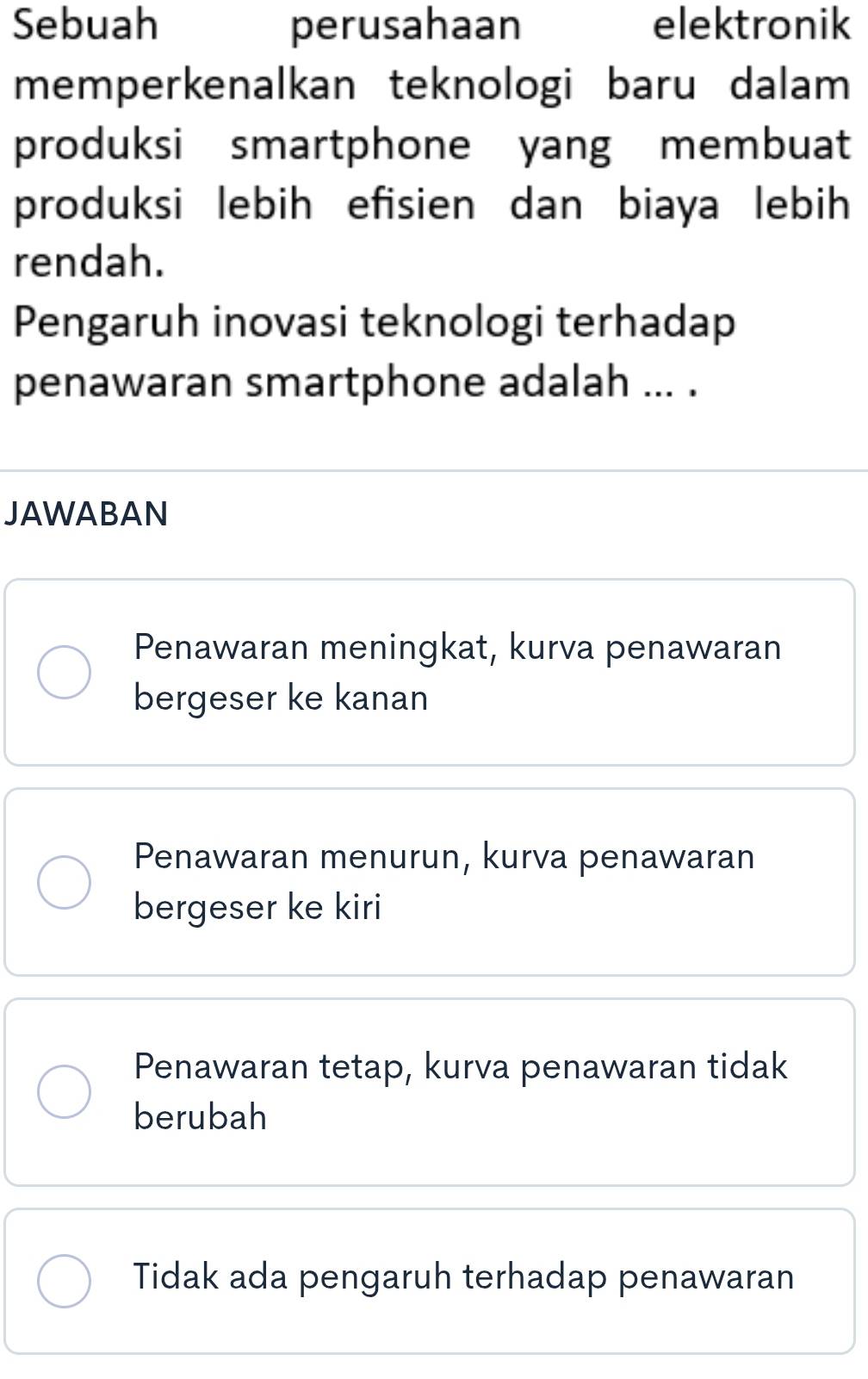 Sebuah perusahaan elektronik
memperkenalkan teknologi baru dalam
produksi smartphone yang membuat
produksi lebih efisien dan biaya lebih
rendah.
Pengaruh inovasi teknologi terhadap
penawaran smartphone adalah ... .
JAWABAN
Penawaran meningkat, kurva penawaran
bergeser ke kanan
Penawaran menurun, kurva penawaran
bergeser ke kiri
Penawaran tetap, kurva penawaran tidak
berubah
Tidak ada pengaruh terhadap penawaran