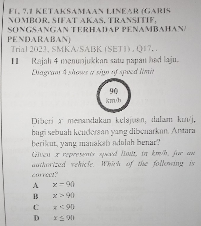 F1, 7.1 KETAKSAMAAN LINEAR (GARIS
NOMBOR, SIFAT AKAS, TRANSITIF,
SONGSANGAN TERHADAP PENAMBAHAN/
PENDARABAN)
Trial 2023, SMKA/SABK (SET1) , Q17, .
11 Rajah 4 menunjukkan satu papan had laju.
Diagram 4 shows a sign of speed limit
90
km/h
Diberi x menandakan kelajuan, dalam km/j,
bagi sebuah kenderaan yang dibenarkan. Antara
berikut, yang manakah adalah benar?
Given x represents speed limit, in km/h, for an
authorized vehicle. Which of the following is
correct?
A x=90
B x>90
C x<90</tex>
D x≤ 90