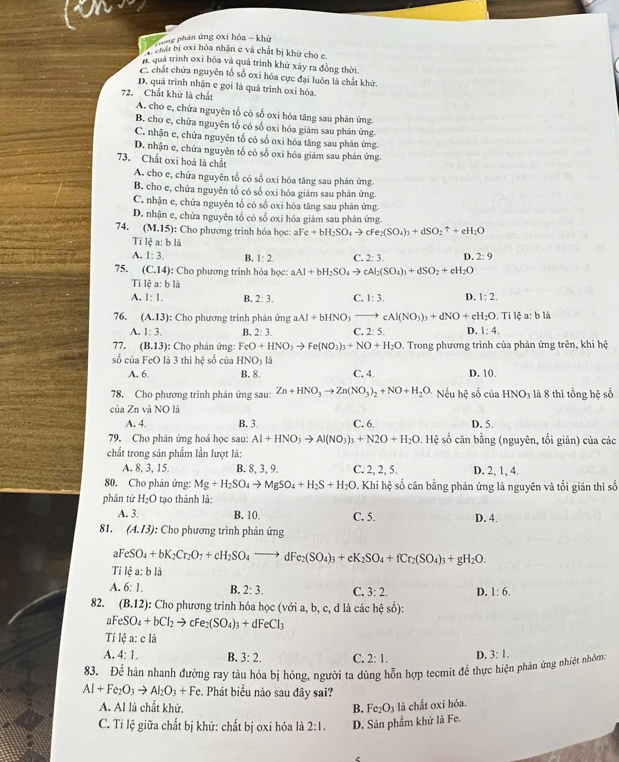 Trong phản ứng oxi hóa - khử
W chất bị oxi hóa nhận e và chất bị khử cho e
B. quá trình oxi hóa và quá trình khử xảy ra đồng thời.
C. chất chứa nguyên tố số oxi hóa cực đại luôn là chất khử.
D. quá trình nhận e gọi là quá trình oxi hóa.
72. Chất khử là chất
A. cho e, chứa nguyên tố có số oxi hóa tăng sau phản ứng.
B. cho e, chứa nguyên tố có số oxi hóa giảm sau phản ứng.
C. nhận e, chứa nguyên tố có số oxi hóa tăng sau phản ứng.
D. nhận e, chứa nguyên tố có số oxi hóa giảm sau phản ứng.
73. Chất oxi hoá là chất
A. cho e, chứa nguyên tố có số oxi hóa tăng sau phản ứng.
B. cho e, chứa nguyên tố có số oxi hóa giảm sau phản ứng.
C. nhận e, chứa nguyên tố có số oxi hóa tăng sau phản ứng.
D. nhận e, chứa nguyên tố có số oxi hóa giảm sau phản ứng.
74. (M.15): Cho phương trình hóa học: aFe +bH_2SO_4to cFe_2(SO_4)_3+dSO_2uparrow +eH_2O
Tỉ lệ a: b là
A. 1:3. B. 1:2. C. 2:3. D. 2:9
75. (C.14) ): Cho phương trình hóa học: aAl+bH_2SO_4to cAl_2(SO_4)_3+dSO_2+eH_2O
Ti lhat ea:bldot a
A. 1:1. B. 2:3. C. 1:3. D. 1:2.
76. (A.13) : Cho phương trình phản ứng aAl+bHNO_3to cAl(NO_3)_3+dNO+eH_2O. Tỉ lệ a: b là
A. 1:3. B. 2:3. C. 2:5. D. 1:4.
77. (B.13): : Cho phản ứng: FeO+HNO_3to Fe(NO_3)_3+NO+H_2O. Trong phương trình của phản ứng trên, khi hệ
số của FeO là 3 thì hệ số của HNO_3la
A. 6 B. 8. C. 4. D. 10.
78. Cho phương trình phản ứng sau: Zn+HNO_3to Zn(NO_3)_2+NO+H_2O. Nếu hệ số của HNO_3 là 8 thì tổng hệ số
của Zn và NO là
A. 4, B. 3. C. 6. D. 5.
79. Cho phản ứng hoá học sau: Al+HNO_3to Al(NO_3)_3+N2O+H_2O. v. Hệ số cân bằng (nguyên, tối giản) của các
chất trong sản phẩm lần lượt là:
A. 8, 3, 15. B. 8, 3, 9. C. 2, 2, 5. D. 2, 1, 4.
80. Cho phản ứng: Mg+H_2SO_4to MgSO_4+H_2S+H_2O. Khi hệ số cân bằng phản ứng là nguyên và tối giản thì số
phân tử H_2O tạo thành là:
A. 3. B. 10. C. 5. D. 4.
81. (A.13) : Cho phương trình phản ứng
aFeSO_4+bK_2Cr_2O_7+cH_2SO_4to dFe_2(SO_4)_3+eK_2SO_4+fCr_2(SO_4)_3+gH_2O.
Ti lệ a: b là
A. 6:1. B. 2:3. C. 3:2. 1:6.
D.
82. (B.12) : Cho phương trình hóa học (với a, b, c, d là các hệ số):
aF eSO_4+bCl_2to cFe_2(SO_4)_3+dFeCl_3
Ti lệ a: c là
A. 4:1. B. 3:2. C. 2:1.
D. 3:1.
83. Để hàn nhanh đường ray tàu hỏa bị hỏng, người ta dùng hỗn hợp tecmit để thực hiện phản ứng nhiệt nhôm:
Al+Fe_2O_3to Al_2O_3+Fe. Phát biểu nào sau đây sai?
A. Al là chất khử. B. Fe_2O_3 là chất oxi hóa.
C. Tỉ lệ giữa chất bị khử: chất bị oxi hóa là 2:1. D. Sản phầm khử là Fe.
C