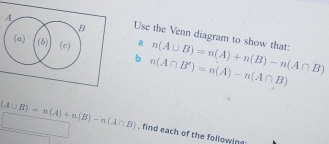 A
B Use the Venn diagram to show that: 
(a) (b) (c) a n(A∪ B)=n(A)+n(B)-n(A∩ B)
b n(A∩ B')=n(A)-n(A∩ B)
(A∪ B)=n(A)+n(B)-n(A∩ B) , find each of the following