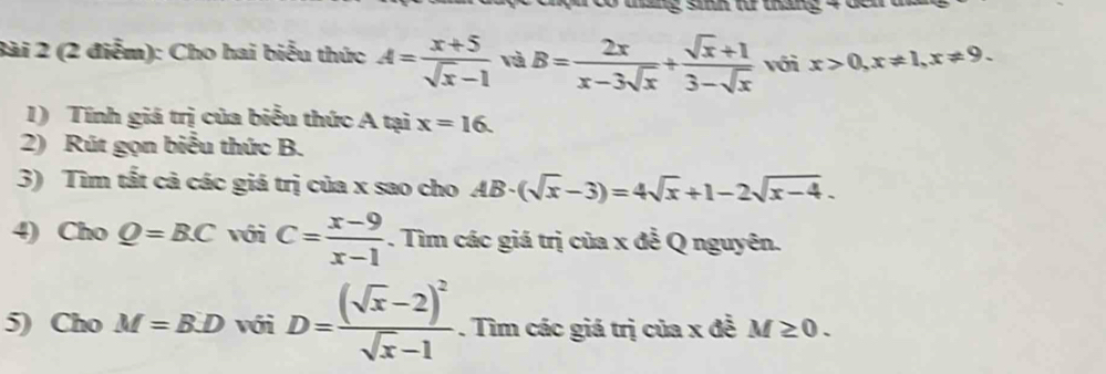 C0 tháng sih từ tháng 4 dến 
Bài 2 (2 điểm): Cho hai biểu thức A= (x+5)/sqrt(x)-1  và B= 2x/x-3sqrt(x) + (sqrt(x)+1)/3-sqrt(x)  với x>0, x!= 1, x!= 9. 
1) Tính giá trị của biểu thức A tại x=16. 
2) Rút gọn biểu thức B. 
3) Tìm tất cả các giá trị của x sao cho AB· (sqrt(x)-3)=4sqrt(x)+1-2sqrt(x-4). 
4) Cho Q=BC với C= (x-9)/x-1 . Tìm các giá trị của x đễ Q nguyên. 
5) Cho M=BD với D=frac (sqrt(x)-2)^2sqrt(x)-1. Tìm các giá trị của x đề M≥ 0.