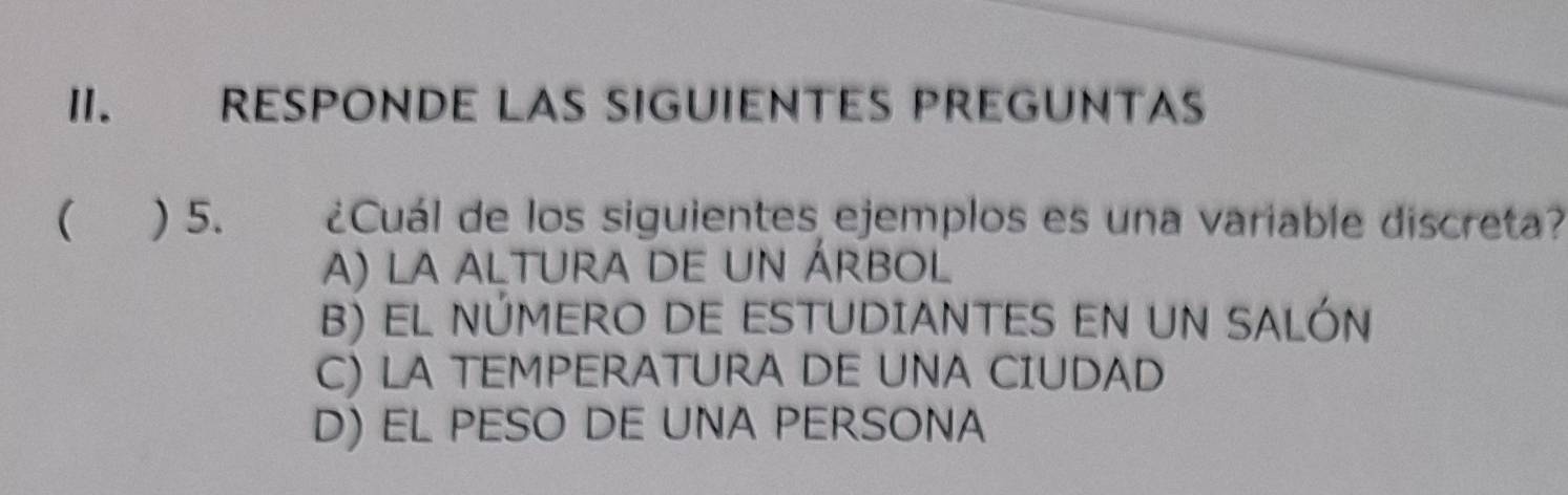 RESPONDE LAS SIGUIENTES PREGUNTAS
( ) 5. ¿Cuál de los siguientes ejemplos es una variable discreta?
A) la altura de un árbol
B) EL NÚMERO DE ESTUDIANTES EN UN SALÓN
C) LA TEMPERATURA DE UNA CIUDAD
D) EL PESO DE UNA PERSONA