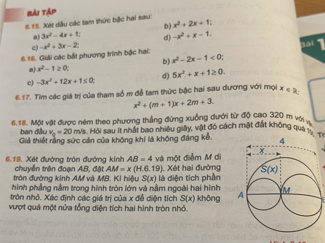 bải tập
6.15. Xét dầu các tam thức bậc hai sau:
b) x^2+2x+1.
a) 3x^2-4x+1.
d) -x^2+x-1.
c) -x^2+3x-2.
Bài
6.16. Giải các bất phương trình bậc hai:
a) x^2-1≥ 0; b) x^2-2x-1<0;
d) 5x^2+x+1≥ 0.
c) -3x^2+12x+1≤ 0;
6.17. Tìm các giá trị của tham số m để tam thức bậc hai sau dương với mọi x∈ R:
x^2+(m+1)x+2m+3.
6.18. Một vật được ném theo phương thẳng đứng xuống dưới từ độ cao 320 m với và
ban đầu v_Q=20m/s Hỏi sau ít nhất bao nhiêu giây, vật đó cách mặt đất không quá 1ừ 1
Giả thiết rằng sức cản của không khí là không đáng kễ.
6.19. Xét đường tròn đường kính AB=4 và một điểm M di
chuyển trên đoạn AB, đặt AM=x(H.6.19). Xét hai đường
tròn đường kính AM và MB. Kí hiệu S(x) là diện tích phần
hình phẳng nằm trong hình tròn lớn và nằm ngoài hai hình
tròn nhỏ. Xác định các giá trị của x đễ diện tích S(x) không 
vượt quá một nửa tổng diện tích hai hình tròn nhỏ.