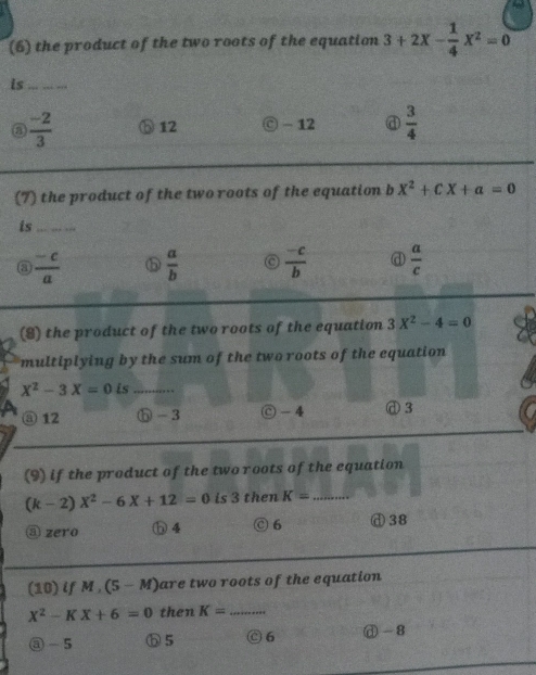 (6) the product of the two roots of the equation 3+2X- 1/4 X^2=0
is_
③  (-2)/3  ⑤ 12 © - 12  3/4 
(7) the product of the two roots of the equation b 2 x^2+cX+a=0
is_
③  (-c)/a   a/b  c  (-c)/b  d  a/c 
(8) the product of the two roots of the equation 3X^2-4=0
multiplying by the sum of the two roots of the equation
X^2-3X=0 is_
③ 12 ⓗ -3 -4 d 3
(9) if the product of the two roots of the equation
(k-2)X^2-6X+12=0 is 3 then K= _
③ zero h 4 ⊙6 ⓓ 38
(10) if M, (5-M are two roots of the equation
X^2-KX+6=0 then K= _
③ - 5 ⑤ 5 C 6 ⓓ - 8