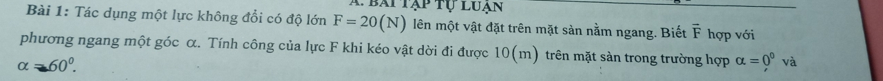 A bài tập tụ luạn 
Bài 1: Tác dụng một lực không đổi có độ lớn F=20(N) lên một vật đặt trên mặt sàn nằm ngang. Biết F hợp với 
phương ngang một góc α. Tính công của lực F khi kéo vật dời đi được 1 0(m) trên mặt sàn trong trường hợp alpha =0^0va
alpha =60°.