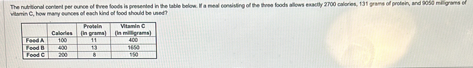 The nutritional content per ounce of three foods is presented in the table below. If a meal consisting of the three foods allows exactly 2700 calories, 131 grams of protein, and 9050 milligrams of 
vitamin C, how many ounces of each kind of food should be used?