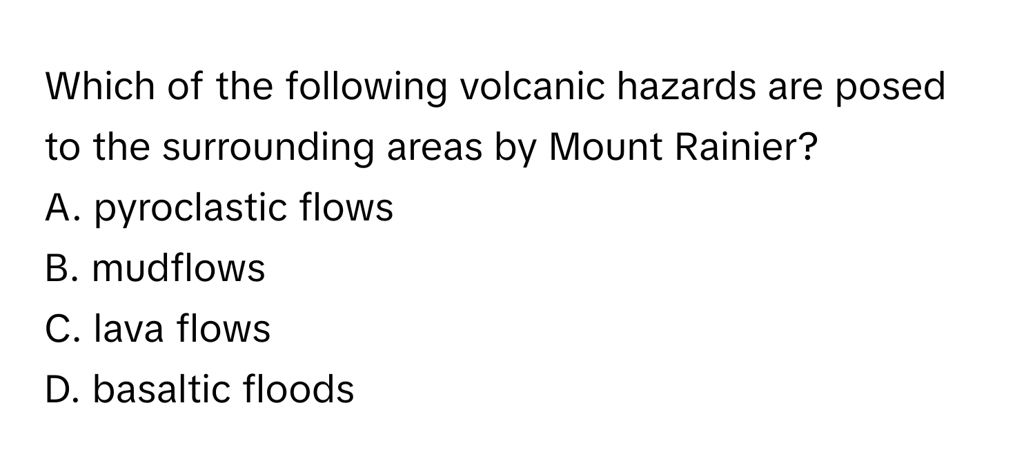 Which of the following volcanic hazards are posed to the surrounding areas by Mount Rainier? 

A. pyroclastic flows 
B. mudflows 
C. lava flows 
D. basaltic floods