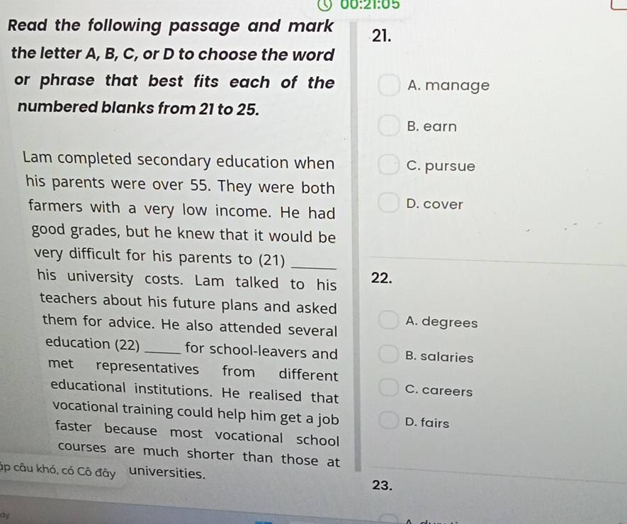 00:21:05 
Read the following passage and mark 21.
the letter A, B, C, or D to choose the word
or phrase that best fits each of the A. manage
numbered blanks from 21 to 25.
B. earn
Lam completed secondary education when C. pursue
his parents were over 55. They were both
farmers with a very low income. He had D. cover
good grades, but he knew that it would be
very difficult for his parents to (21)_
his university costs. Lam talked to his 22.
teachers about his future plans and asked
them for advice. He also attended several A. degrees
education (22) _for school-leavers and B. salaries
met representatives from different C. careers
educational institutions. He realised that
vocational training could help him get a job D. fairs
faster because most vocational school
courses are much shorter than those at
ập câu khó, có Cô đây universities.
23.
dy