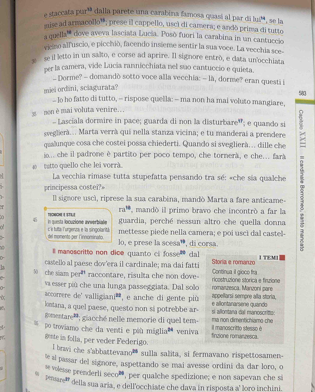 staccata pur^(13) dalla parete una carabina famosa quasi al par di lui^(14) , se la
11a^(15)
mise ad armacollo" ; prese il cappello, uscí di camera; e andó prima di tutto
a quella 16 * dove aveva lasciata Lucia. Posò fuori la carabina in un cantuccio
vicino alluscio, e picchiò, facendo insieme sentir la sua voce. La vecchia sce-
30 se il letto in un salto, e corse ad aprire. Il signore entrò, e data un’occhiata
per la camera, vide Lucia rannicchiata nel suo cantuccio e quieta.
- Dorme? - domandò sotto voce alla vecchia: - là, dorme? eran questi i
miei ordini, sciagurata?
583
- Io ho fatto di tutto, - rispose quella: - ma non ha mai voluto mangiare,
35 non è mai voluta venire.  .
- Lasciala dormire in pace; guarda di non la disturbare”; e quando si
sveglierà... Marta verrà qui nella stanza vicina; e tu manderai a prendere
qualunque cosa che costei possa chiederti. Quando si sveglierà... dille che
io... che il padrone è partito per poco tempo, che tornerà, e che.. farà
40 tutto quello che lei vorrà.
La vecchia rimase tutta stupefatta pensando tra sé: «che sia qualche
1-
principessa costei?»
1 Il signore uscì, riprese la sua carabina, mandò Marta a fare anticame-
er
ra^(18) , mandò il primo bravo che incontrò a far la
TECNICHE E STILE
to 45 In questa locuzione avverbiale guardia, perché nessun altro che quella donna
0.
c'è tutta l'urgenza e la singolarità mettesse piede nella camera; e poi uscì dal castel-
0-
del momento per l'innominato.
lo, e prese la scesa 15 , di corsa.
10
l manoscritto non dice quanto ci fosse² dal I TEMI
0-
castello al paese dov’era il cardinale; ma dai fatti Storia e romanzo
Continua il gioco fra
la 50 che siam per^(21) raccontare, risulta che non dove- ricostruzione storica e finzione
e-
va esser più che una lunga passeggiata. Dal solo romanzesca. Manzoni pare
0~
accorrere de' v alligian i^(2z) appellarsi sempre alla storia,
D; ², e anche di gente più e allontanarsene quando
lontana, a quel paese, questo non si potrebbe ar-
1e, si allontana dal manoscritto:
gome ntare^2 *; giacché nelle memorie di quel tem- ma non dimentichiamo che
et- il manoscritto stesso è
55 po troviamo che da venti e più miglia 24 veniva finzione romanzesca.
re;
gente in folla, per veder Federigo.
I bravi che s'abbattev ano^(25) sulla salita, si fermavano rispettosamen-
te al passar del signore, aspettando se mai avesse ordini da dar loro, o
se volesse prenderli sec o^(26) , per qualche spedizione; e non sapevan che si
60 pens are^(27) della sua aria, e dell’occhiate che dava in risposta a’ loro inchini.