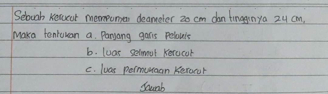 Seboah Keracut memonyar deameter 20 cm dan tinggrnya 24 cm,
Maka tentuuan a. Panjang garis Pelowis
b. luas selmot Kerocor
C. luas permunaan Kerocur
Sauab