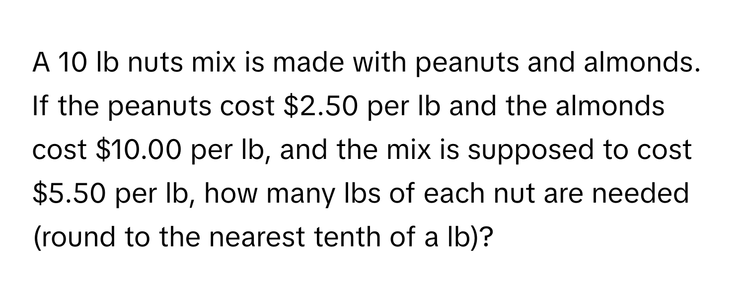 A 10 lb nuts mix is made with peanuts and almonds. If the peanuts cost $2.50 per lb and the almonds cost $10.00 per lb, and the mix is supposed to cost $5.50 per lb, how many lbs of each nut are needed (round to the nearest tenth of a lb)?