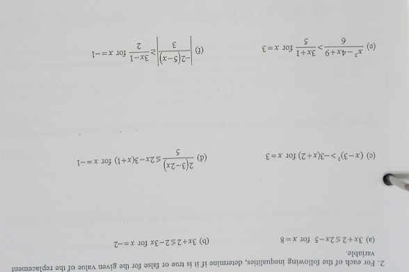 For each of the following inequalities, determine if it is true or false for the given value of the replacement 
variable. 
(a) 3x+2≤ 2x-5 for x=8 (b) 3x+2≤ 2-3x for x=-2
(c) (x-3)^2>-3(x+2) for x=3 (d)  (2(3-2x))/5 ≤ 2x-3(x+1) for x=-1
- 
(e)  (x^2-4x+9)/6 > (3x+1)/5  for x=3 (f) | (-2(5-x))/3 |≥  (3x-1)/2  for x=-1