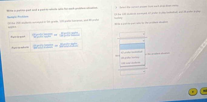 Write a part-to-part and a part-to-whole ratio for each problem situation. ) Select the correct answer from each drop-down menu 
Sample Probism hockey Of the 100 students surveyed, 42 prefer to play basketball, and 28 prefer to play 
Of the 200 students surveyed in 5th grade, 120 prefer bananas, and 80 prefer 
apples Write a part-to-part ratio for the problem situation 
Part-to-part 130 prefer baianas 40 prefer apples or 120 prefer baanas 80 prefer apples 
Part-to-whole 120 prefer bnanas 200 todal students or 16 lot al sttalents 80 prefer spples
42 profor basketball ir the problem situation 
Writ 28 preter hockey
100 fotal students 
NE