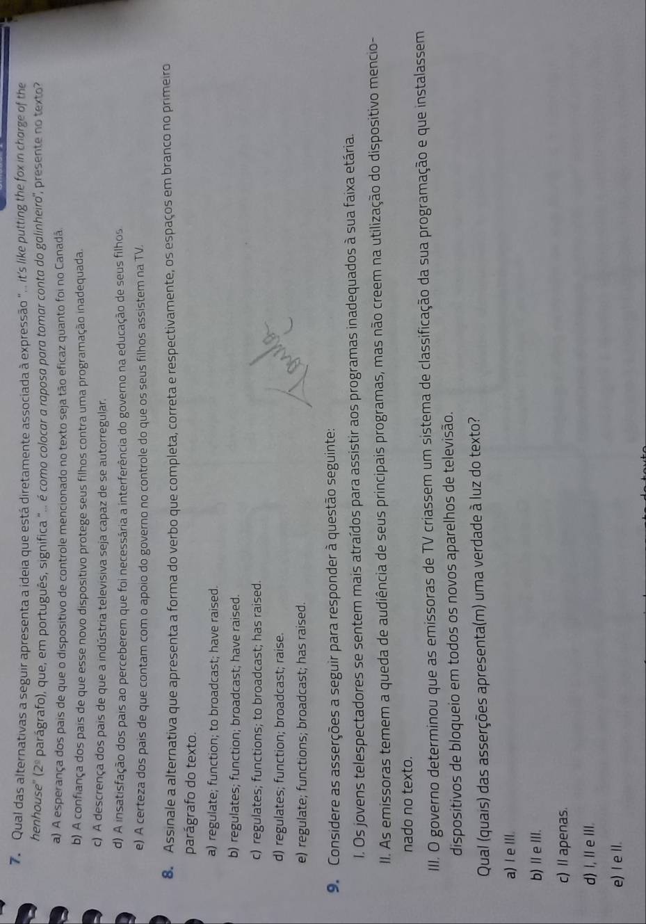 Qual das alternativas a seguir apresenta a ideia que está diretamente associada à expressão ".  it's like putting the fox in chorge of the
. 
henhouse" ( 2^(_ circ) parágrafo), que, em português, significa "... é como colocar a raposa para tomar conta do galinheiro', presente no texto
a) A esperança dos pais de que o dispositivo de controle mencionado no texto seja tão eficaz quanto foi no Canadã.
b) A confiança dos pais de que esse novo dispositivo protege seus filhos contra uma programação inadequada.
c) A descrença dos pais de que a indústria televisiva seja capaz de se autorregular.
d) A insatisfação dos pais ao perceberem que foi necessária a interferência do governo na educação de seus filhos
e) A certeza dos pais de que contam com o apoio do governo no controle do que os seus filhos assistem na TV.
8. Assinale a alternativa que apresenta a forma do verbo que completa, correta e respectivamente, os espaços em branco no primeiro
parágrafo do texto.
a) regulate; function; to broadcast; have raised.
b) regulates; function; broadcast; have raised.
c) regulates; functions; to broadcast; has raised.
d) regulates; function; broadcast; raise.
e) regulate; functions; broadcast; has raised.
9. Considere as asserções a seguir para responder à questão seguinte:
I. Os jovens telespectadores se sentem mais atraídos para assistir aos programas inadequados à sua faixa etária.
II. As emissoras temem a queda de audiência de seus principais programas, mas não creem na utilização do dispositivo mencio-
nado no texto.
III. O governo determinou que as emissoras de TV criassem um sistema de classificação da sua programação e que instalassem
dispositivos de bloqueio em todos os novos aparelhos de televisão.
Qual (quais) das asserções apresenta(m) uma verdade à luz do texto?
a) Ie I.
b)ⅡeⅢI.
c) Il apenas.
d) I, Ie III.
e) I e II.