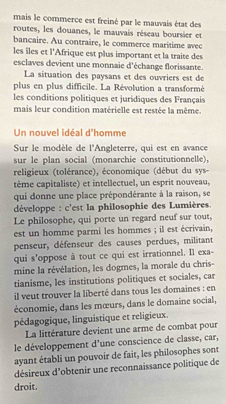 mais le commerce est freiné par le mauvais état des 
routes, les douanes, le mauvais réseau boursier et 
bancaire. Au contraire, le commerce maritime avec 
les îles et 1' Afrique est plus important et la traite des 
esclaves devient une monnaie d’échange florissante. 
La situation des paysans et des ouvriers est de 
plus en plus difficile. La Révolution a transformé 
les conditions politiques et juridiques des Français 
mais leur condition matérielle est restée la même. 
Un nouvel idéal d'homme 
Sur le modèle de l'Angleterre, qui est en avance 
sur le plan social (monarchie constitutionnelle), 
religieux (tolérance), économique (début du sys- 
tème capitaliste) et intellectuel, un esprit nouveau, 
qui donne une place prépondérante à la raison, se 
développe : c'est la philosophie des Lumières. 
Le philosophe, qui porte un regard neuf sur tout, 
est un homme parmi les hommes ; il est écrivain, 
penseur, défenseur des causes perdues, militant 
qui s’oppose à tout ce qui est irrationnel. Il exa- 
mine la révélation, les dogmes, la morale du chris- 
tianisme, les institutions politiques et sociales, car 
il veut trouver la liberté dans tous les domaines : en 
économie, dans les mœurs, dans le domaine social, 
pédagogique, linguistique et religieux. 
La littérature devient une arme de combat pour 
le développement d’une conscience de classe, car, 
ayant établi un pouvoir de fait, les philosophes sont 
désireux d’obtenir une reconnaissance politique de 
droit.