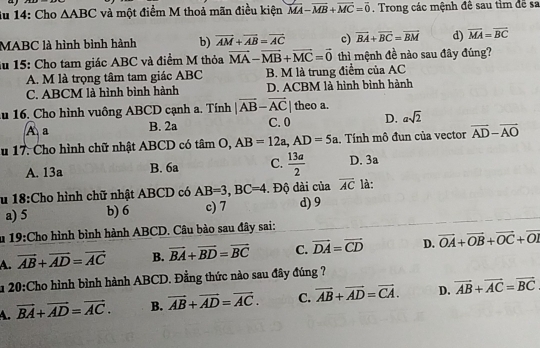 îu 14: Cho △ ABC và một điểm M thoả mãn điều kiện vector MA-vector MB+vector MC=vector 0. Trong các mệnh đề sau tỉm đề sa
MABC là hình bình hành b) overline AM+overline AB=overline AC c) vector BA+vector BC=vector BM d) vector MA=vector BC
ău 15: Cho tam giác ABC và điểm M thỏa vector MA-vector MB+vector MC=vector 0 thì mệnh đề nào sau đây đúng?
A. M là trọng tâm tam giác ABC B. M là trung điểm của AC
C. ABCM là hình bình hành D. ACBM là hình bình hành
ău 16. Cho hình vuông ABCD cạnh a. Tính |vector AB-vector AC| theo a.
A a B. 2a C. 0 D. asqrt(2)
u 17. Cho hình chữ nhật ABCD có tâm O, AB=12a,AD=5a. Tính mô đun của vector vector AD-vector AO
A. 13a B. 6a C.  13a/2  D. 3a
u 18:Cho hình chữ nhật ABCD có AB=3,BC=4. Độ dài của overline AC là:
a) 5 b) 6 c) 7 d) 9
u 19:Cho hình bình hành ABCD. Câu bào sau đây sai:
A. vector AB+vector AD=vector AC B. vector BA+vector BD=vector BC C. vector DA=vector CD D. vector OA+vector OB+vector OC+vector OI
1 20:Cho hình bình hành ABCD. Đằng thức nào sau đây đúng ?
A. vector BA+vector AD=vector AC. B. vector AB+vector AD=vector AC. C. overline AB+overline AD=overline CA. D. vector AB+vector AC=vector BC