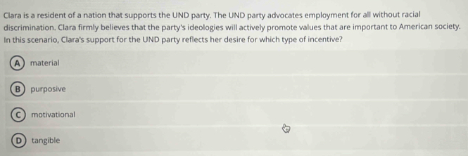 Clara is a resident of a nation that supports the UND party. The UND party advocates employment for all without racial
discrimination. Clara firmly believes that the party's ideologies will actively promote values that are important to American society.
In this scenario, Clara's support for the UND party reflects her desire for which type of incentive?
Amaterial
Bpurposive
Cmotivational
D tangible