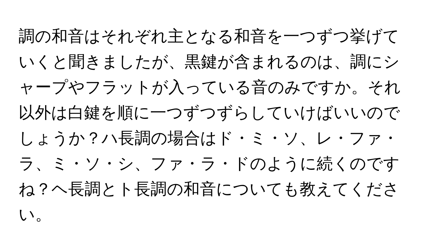 調の和音はそれぞれ主となる和音を一つずつ挙げていくと聞きましたが、黒鍵が含まれるのは、調にシャープやフラットが入っている音のみですか。それ以外は白鍵を順に一つずつずらしていけばいいのでしょうか？ハ長調の場合はド・ミ・ソ、レ・ファ・ラ、ミ・ソ・シ、ファ・ラ・ドのように続くのですね？ヘ長調とト長調の和音についても教えてください。