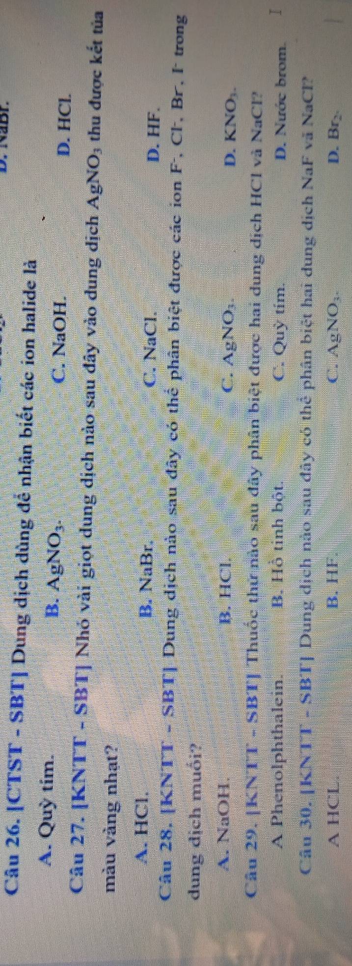 Nabr.
Câu 26. [CTST - SBT] Dung dịch dùng để nhận biết các ion halide là
A. Quỳ tim. B. AgNO₃
C. NaOH.
D. HCl.
Câu 27. [KNTT - SBT] Nhó vài giọt dung dịch nào sau đây vào dung dịch AgNO_3 thu được kết tủa
màu vàng nhạt?
A. HCl. B. NaBr. C. NaCl.
D. HF.
Câu 28, [KNTT - SBT] Dung dịch nào sau đây có thể phân biệt được các ion F, Cl. Br, I trong
dung dịch muối?
A. NaOH. B. HCl C. AgNO₃. D. KNO_3. 
Câu 29. |KNTT - SBT] Thuốc thứ nào sau đây phân biệt được hai dung dịch HCl và NaCl?
A Phenolphthalein. B. Hồ tinh bột C. Quỳ tím D. Nước brom. I
Câu 30. [ KNTT-SB T] Dung dịch nào sau đây có thẻ phân biệt hai dung dịch NaF vã NaCl?
A HCL B. HF C. AgNO_3 D. Br_2.