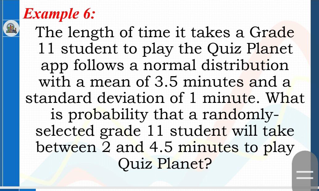 Example 6: 
The length of time it takes a Grade
11 student to play the Quiz Planet 
app follows a normal distribution 
with a mean of 3.5 minutes and a 
standard deviation of 1 minute. What 
is probability that a randomly- 
selected grade 11 student will take 
between 2 and 4.5 minutes to play 
Quiz Planet?