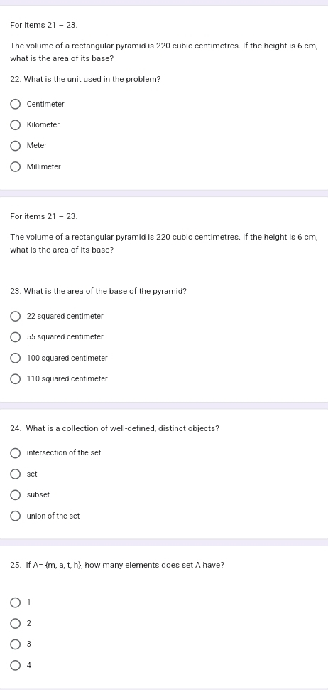 For items 21 - 23.
The volume of a rectangular pyramid is 220 cubic centimetres. If the height is 6 cm,
what is the area of its base?
22. What is the unit used in the problem?
Centimeter
Kilometer
Meter
Millimeter
For items 21 - 23.
The volume of a rectangular pyramid is 220 cubic centimetres. If the height is 6 cm,
what is the area of its base?
23. What is the area of the base of the pyramid?
22 squared centimeter
55 squared centimeter
100 squared centimeter
110 squared centimeter
24. What is a collection of well-defined, distinct objects?
intersection of the set
set
subset
union of the set
25. If A= m,a,t,h , how many elements does set A have?
1
2
3
4