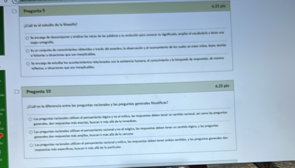 Pregunta 9
¿Cuál es el estudio de la filesofía?
Se encargo de descomponer y arailbar ba raices de ls poibibras y su evollución para conocer su significado, ampilar el vocabolario y tener una
mejor ortografía.
Es un conjunto de conocimientos sbdenidos a traviés del asombro, la abservación y el mporamiento de los cuales se crean mitos, leyes, teorias
e histórias a situaciones que son inesplicables.
Se encaro de estudar los acantecimientas rebcionados con la exitencia humara, el conocimiento y la búsqueda de respuestas, de manera
reflexiva, a situaciones que son ineplicables.
Pregunta 10 6.25 pts
¿Cuál es la diferencia entre las preguntas racionales y las preguntas generales flosóficas?
Las preguntas racionales utilizan el pensamiento lógico y no el mítico, las respuestas deben tener un sentido racional, así como las preguntas
generales, dan respuestas más exactas, buscan ir más allá de lo inmediato.
Las preguntas racionales utilizan el persamiento racional y no el mágico, las respuestas deben tener un sentido lógico, y las preguntas
generales dan respuestas más amplias, buscan ir más allá de lo cercano
Las preguntas racionales utilizan el pensamiento racional y mítico, las respuestas deben tener ambos sentidos, y las preguntas generales dan
respuestas más específicas, buscan ir más allá de lo partícular.