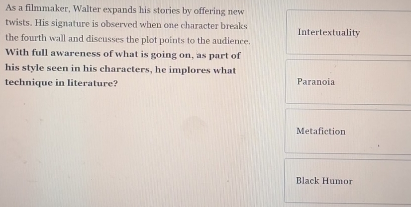 As a filmmaker, Walter expands his stories by offering new
twists. His signature is observed when one character breaks Intertextuality
the fourth wall and discusses the plot points to the audience.
With full awareness of what is going on, as part of
his style seen in his characters, he implores what
technique in literature? Paranoia
Metafiction
Black Humor