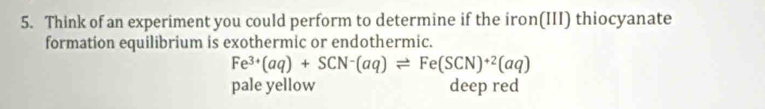 Think of an experiment you could perform to determine if the iron(III) thiocyanate
formation equilibrium is exothermic or endothermic.
Fe^(3+)(aq)+SCN^-(aq)leftharpoons Fe(SCN)^+2(aq)
pale yellow deep red