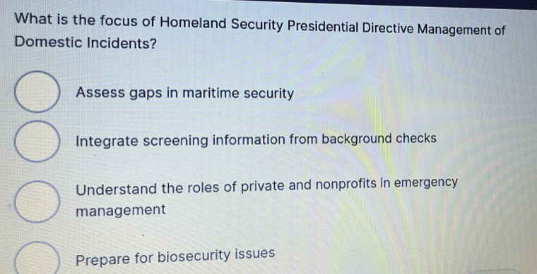 What is the focus of Homeland Security Presidential Directive Management of
Domestic Incidents?
Assess gaps in maritime security
Integrate screening information from background checks
Understand the roles of private and nonprofits in emergency
management
Prepare for biosecurity issues