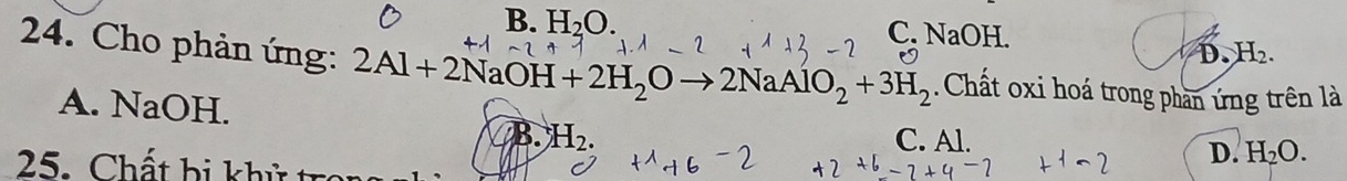 B. H_2O. C. NaOH.
D. H_2. 
24. Cho phản ứng: 2Al+2NaOH+2H_2Oto 2NaAlO_2+3H_2 Chất oxi hoá trong phần ứng trên là
A. NaOH. C. Al. D. H_2O. 
B. H_2. 
25. Chất bị khử t