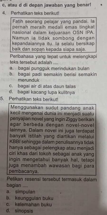 c, atau d di depan jawaban yang benar!
4. Perhatikan teks berikut!
Fatih seorang pelajar yang pandai. la
pernah meraih medali emas tingkat
nasional dalam kejuaraan OSN IPA.
Namun ia tidak sombong dengan
kepandaiannya itu. Ia selalu bersikap
baik dan sopan kepada siapa saja.
Peribahasa yang tepat untuk melengkapi
teks tersebut adalah ....
a. bagai pungguk merindukan bulan
b. bagai padi semakin berisi semakin
merunduk
c. bagai air di atas daun talas
d. bagai kacang lupa kulitnya
5. Perhatikan teks berikut!
Menggunakan sudut pandang anak
kecil mengenai dunia ini menjadi suatu
penyajian novel yang ingin Ziggy berikan
agar berbeda dengan novel-novel
lainnya. Dalam novel ini juga terdapat
banyak istilah yang diartikan melalui
KBBI sehingga dalam penulisannya tidak
hanya sebagai pelengkap atau menjadi
ciri khas dari tokoh sebagai anak yang
ingin mengetahui banyak hal, tetapi
juga menämbah wawasan bagi para
pembacanya.
Petikan resensi tersebut termasuk dalam
bagian ....
a. simpulan
b. keunggulan buku
c. kelemahan buku
d. sinopsis