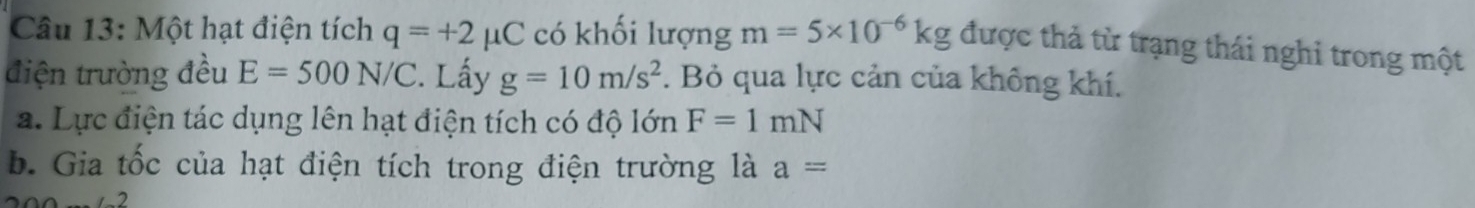 Một hạt điện tích q=+2mu C có khối lượng m=5* 10^(-6)kg được thả từ trạng thái nghi trong một 
điện trường đều E=500N/C C. Lấy g=10m/s^2. Bỏ qua lực cản của không khí. 
a. Lực điện tác dụng lên hạt điện tích có độ lớn F=1mN
b. Gia tốc của hạt điện tích trong điện trường là a=