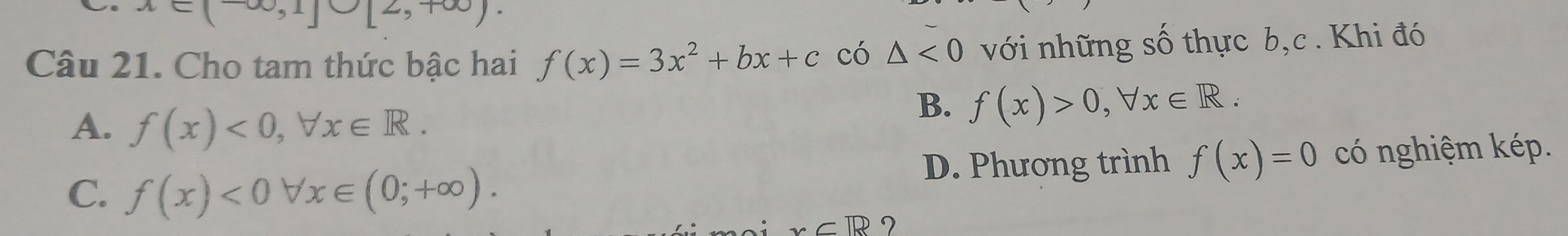 x∈ (-∈fty ,1]∪ [2,+∈fty ). 
Câu 21. Cho tam thức bậc hai f(x)=3x^2+bx+c có △ <0</tex> với những số thực b,c. Khi đó
A. f(x)<0</tex>, forall x∈ R.
B. f(x)>0, forall x∈ R.
C. f(x)<0forall x∈ (0;+∈fty ). D. Phương trình f(x)=0 có nghiệm kép.
x∈ R