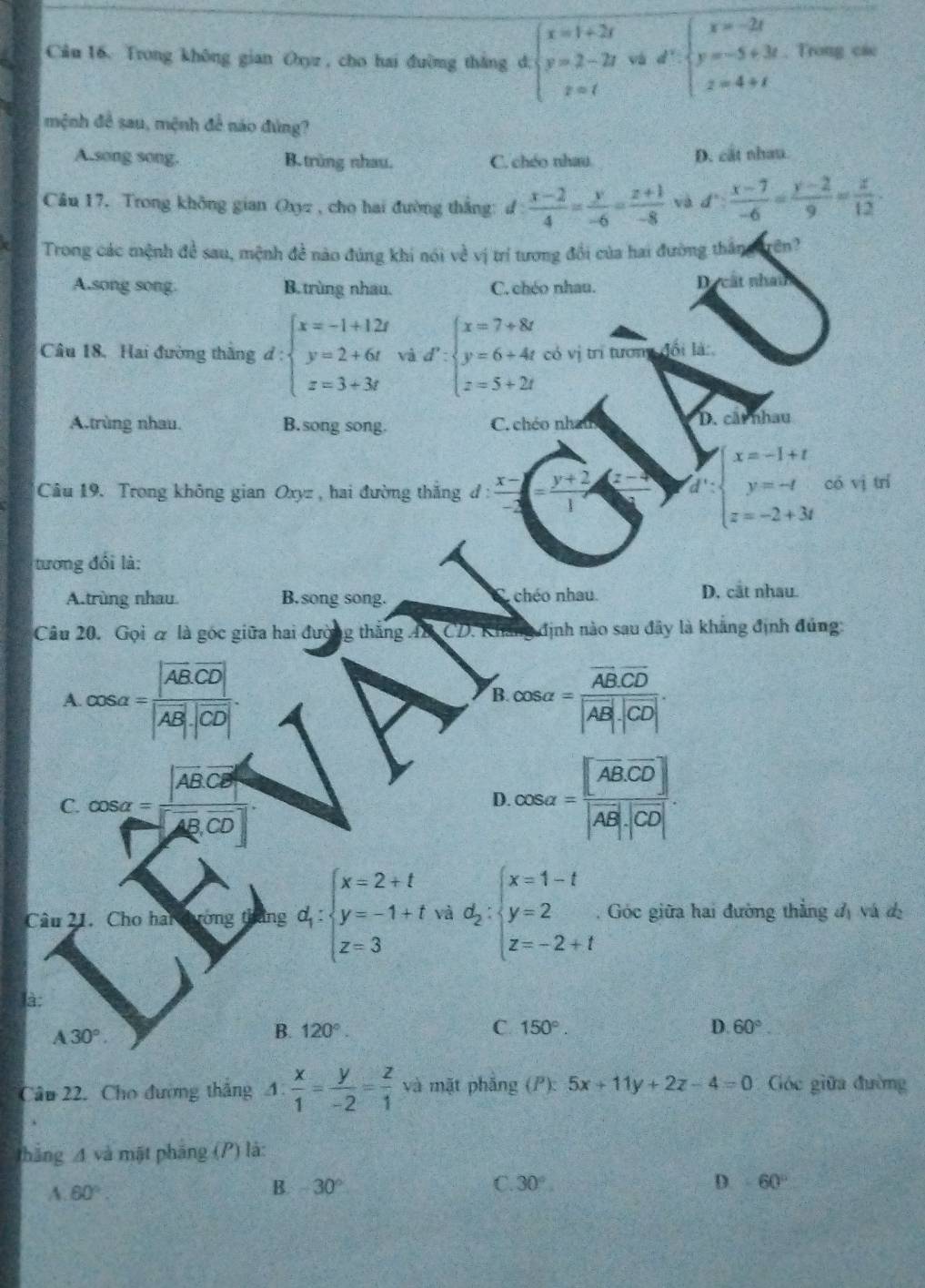 Trong không gian Oxyz , cho hai đường thắng d. beginarrayl x=1+2t y=2-2t z=tendarray. và d^2:beginarrayl x=-2t y=-5+3t z=4+tendarray. Trong các
mệnh đề sau, mệnh để náo đúng?
A.song song. B. trùng nhau. C. chéo nhau D. cắt nhau.
Câu 17. Trong không gian Oxyz , cho hai đường thắng: d d: (x-2)/4 = y/-6 = (z+1)/-8  và d: (x-7)/-6 = (y-2)/9 = z/12 .
Trong các mệnh đ sau, mệnh đề nào đúng khi nói về vị trí tương đổi của hai đường thắng trên?
A.song song. B. trùng nhau. C. chéo nhau. Dự cất nham
Câu 18. Hai đường thắng d : beginarrayl x=-1+12t y=2+6t z=3+3tendarray. và d':beginarrayl x=7+8t y=6+4t z=5+2tendarray. có vị trí tương đổi là:
A.trùng nhau. B.song song. C. chéo nham D. cất nhau
Câu 19. Trong không gian Oxyz, hai đường thắng đ:  (x-)/-3 = (y+2)/1  a beginarrayl x=-1+t y=-t z=-2+3tendarray. có vì trí
tương đối là:
A.trùng nhau B.song song. S chéo nhau. D. cắt nhau.
Câu 20. Gọi & là góc giữa hai đường thắng AB CD. Khảng định nào sau đây là khẳng định đủng:
A. cos alpha =frac |overline AB· overline CD||vector AB|· |overline CD|. cos alpha =frac overline AB· overline CD|vector AB|· |overline CD|.
B.
C. cos alpha =frac  ABC ABCD cos alpha =frac [ABCDAB|· |CD|.
D
Cầu 21. Cho hai tường tháng d_1:beginarrayl x=2+t y=-1+t z=3endarray. và d_2:beginarrayl x=1-t y=2 z=-2+tendarray..  Góc giữa hai đường thẳng d) vá de
là:
A30°.
B. 120°. C. 150°. D. 60°
Câu 22. Cho đường thắng 4: x/1 = y/-2 = z/1  và mặt phǎng (P):5x+11y+2z-4=0 Cóc giữa đường
thăng 4 và mặt pháng (P) là:
A. 60°. B. -30° C. 30°
-60°