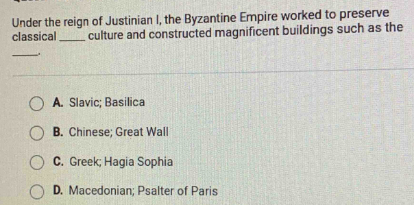 Under the reign of Justinian I, the Byzantine Empire worked to preserve
classical _culture and constructed magnificent buildings such as the
_.
A. Slavic; Basilica
B. Chinese; Great Wall
C. Greek; Hagia Sophia
D. Macedonian; Psalter of Paris