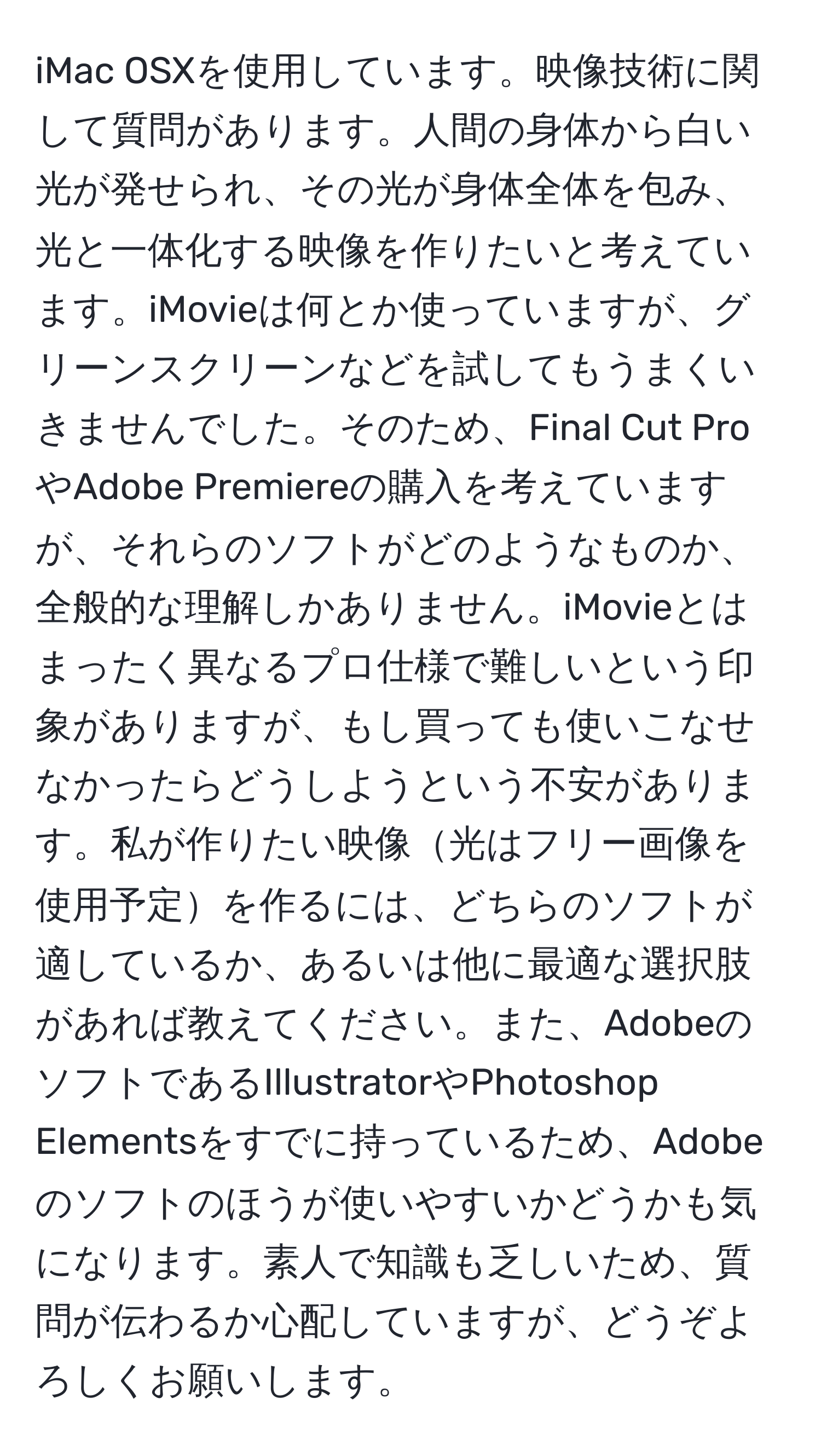 iMac OSXを使用しています。映像技術に関して質問があります。人間の身体から白い光が発せられ、その光が身体全体を包み、光と一体化する映像を作りたいと考えています。iMovieは何とか使っていますが、グリーンスクリーンなどを試してもうまくいきませんでした。そのため、Final Cut ProやAdobe Premiereの購入を考えていますが、それらのソフトがどのようなものか、全般的な理解しかありません。iMovieとはまったく異なるプロ仕様で難しいという印象がありますが、もし買っても使いこなせなかったらどうしようという不安があります。私が作りたい映像光はフリー画像を使用予定を作るには、どちらのソフトが適しているか、あるいは他に最適な選択肢があれば教えてください。また、AdobeのソフトであるIllustratorやPhotoshop Elementsをすでに持っているため、Adobeのソフトのほうが使いやすいかどうかも気になります。素人で知識も乏しいため、質問が伝わるか心配していますが、どうぞよろしくお願いします。