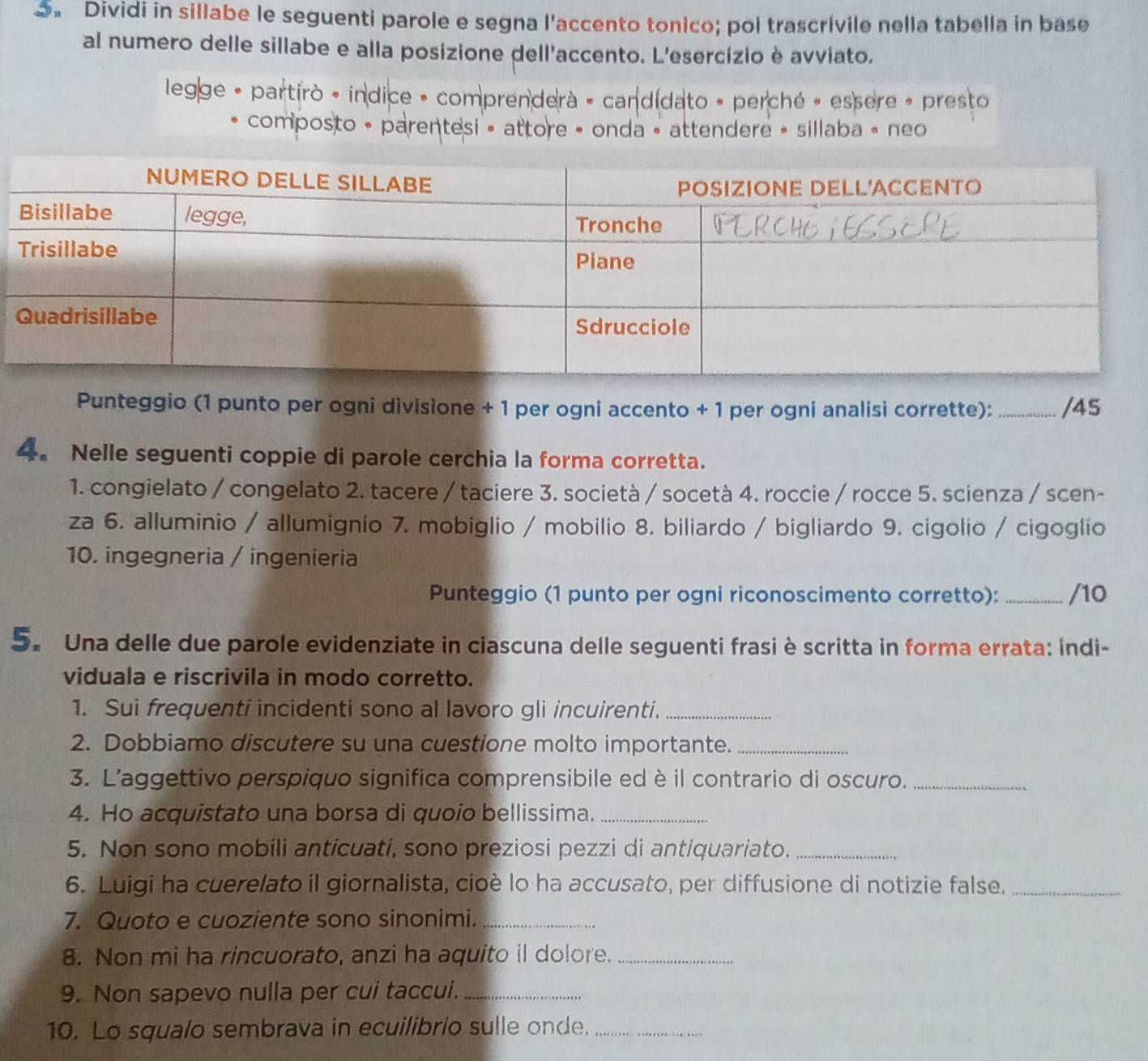 Dividi in sillabe le seguenti parole e segna l'accento tonico; pol trascrívile nella tabella in base
al numero delle sillabe e alla posizione dell'accento. L'esercizio è avviato,
legge - partirò - indice - comprendera - candidato - perché » essere » presto
composto • parentesi • attore • onda • attendere » sillaba « neo
Punteggio (1 punto per ogni divisione + 1 per ogni accento + 1 per ogni analisi corrette):_ /45
4. Nelle seguenti coppie di parole cerchia la forma corretta.
1. congielato / congelato 2. tacere / taciere 3. società / socetà 4. roccie / rocce 5. scienza / scen-
za 6. alluminio / allumignio 7. mobiglio / mobilio 8. biliardo / bigliardo 9. cigolio / cigoglio
10. ingegneria / ingenieria
Punteggio (1 punto per ogni riconoscimento corretto):_ /10
5. Una delle due parole evidenziate in ciascuna delle seguenti frasi è scritta in forma errata: indi-
viduala e riscrivila in modo corretto.
1. Sui frequenti incidenti sono al lavoro gli incuirenti._
2. Dobbiamo discutere su una cuestione molto importante._
3. L'aggettivo perspiquo significa comprensibile ed è il contrario di oscuro._
4. Ho acquistato una borsa di quoio bellissima._
5. Non sono mobili anticuati, sono preziosi pezzi di antiquariato._
6. Luigi ha cuerelato il giornalista, cioè lo ha accusato, per diffusione di notizie false._
7. Quoto e cuoziente sono sinonimi._
8. Non mi ha rincuorato, anzi ha aquito il dolore._
9. Non sapevo nulla per cui taccui._
10. Lo squalo sembrava in ecuilibrio sulle onde._