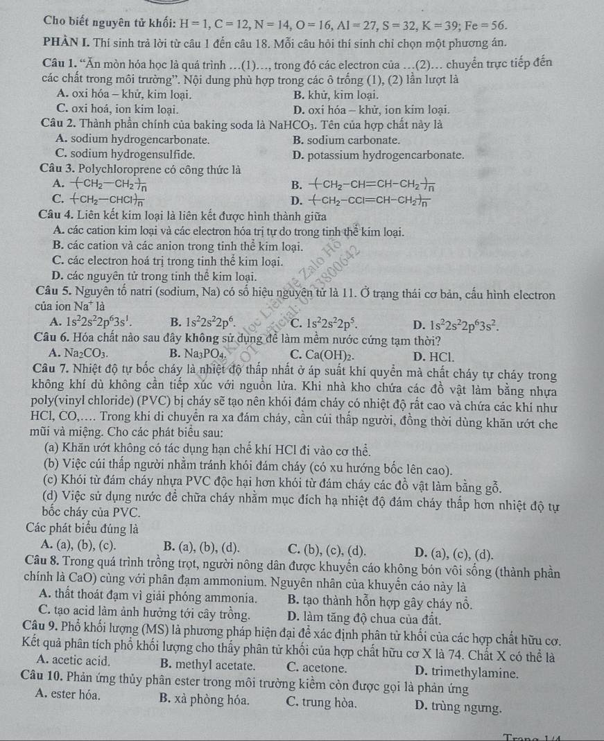 Cho biết nguyên tử khối: H=1,C=12,N=14,O=16,AI=27,S=32,K=39;Fe=56.
PHÀN I. Thí sinh trả lời từ câu 1 đến câu 18. Mỗi câu hỏi thí sinh chỉ chọn một phương án.
Câu 1. “Ăn mòn hóa học là quá trình ...(1)..., trong đó các electron của ...(2)... chuyển trực tiếp đến
các chất trong môi trường”. Nội dung phù hợp trong các ô trống (1), (2) lần lượt là
A. oxi hóa - khử, kim loại. B. khử, kim loại.
C. oxi hoá, ion kim loại. D. oxi hóa - khử, ion kim loại.
Câu 2. Thành phần chính của baking soda là Nah ICO_3. Tên của hợp chất này là
A. sodium hydrogencarbonate. B. sodium carbonate.
C. sodium hydrogensulfide. D. potassium hydrogencarbonate.
Câu 3. Polychloroprene có công thức là
A. (CH_2-CH_2)_n B. -CH_2-CH=CH-CH_2 1/n 
C. (-CH_2-CHCl)frac  D. -CH_2-CCl=CH-CH_2to n
Câu 4. Liên kết kim loại là liên kết được hình thành giữa
A. các cation kim loại và các electron hóa trị tự do trong tinh thể kim loại.
B. các cation và các anion trong tinh thể kim loại.
C. các electron hoá trị trong tinh thể kim loại.
D. các nguyên tử trong tinh thể kim loại.
Câu 5. Nguyên tố natri (sodium, Na) có số hiệu nguyên tử là 11. Ở trạng thái cơ bản, cấu hình electron
của ion Na^+1 a
A. 1s^22s^22p^63s^1. B. 1s^22s^22p^6. C. 1s^22s^22p^5. D. 1s^22s^22p^63s^2.
Câu 6. Hóa chất nào sau đây không sử dụng để làm mềm nước cứng tạm thời?
A. Na_2CO_3. B. Na_3PO_4. C. Ca(OH)_2. D. HCl.
Câu 7. Nhiệt độ tự bốc cháy là nhiệt độ thấp nhất ở áp suất khi quyển mà chất cháy tự cháy trong
không khí dù không cần tiếp xúc với nguồn lửa. Khi nhà kho chứa các đồ vật làm bằng nhựa
poly(vinyl chloride) (PVC) bị cháy sẽ tạo nên khói đám cháy có nhiệt độ rất cao và chứa các khí như
HCl, CO,.... Trong khi di chuyển ra xa đám cháy, cần cúi thấp người, đồng thời dùng khăn ướt che
mũi và miệng. Cho các phát biểu sau:
(a) Khăn ướt không có tác dụng hạn chế khí HCl đi vào cơ thể.
(b) Việc cúi thấp người nhằm tránh khói đám cháy (có xu hướng bốc lên cao).
(c) Khói từ đám cháy nhựa PVC độc hại hơn khói từ đám cháy các đồ vật làm bằng gỗ.
(d) Việc sử dụng nước để chữa cháy nhằm mục đích hạ nhiệt độ đám cháy thấp hơn nhiệt độ tự
bốc cháy của PVC.
Các phát biểu đúng là
A. (a), (b), (c). B. (a), (b), (d). C. (b), (c), (d). D. (a), (c), (d).
Câu 8. Trong quá trình trồng trọt, người nông dân được khuyến cáo không bón vôi sống (thành phần
chính là CaO) cùng với phân đạm ammonium. Nguyên nhân của khuyển cáo này là
A. thất thoát đạm vì giải phóng ammonia. B. tạo thành hỗn hợp gây cháy nỗ.
C. tạo acid làm ảnh hưởng tới cây trồng. D. làm tăng độ chua của đất.
Câu 9. Phổ khối lượng (MS) là phương pháp hiện đại để xác định phân từ khối của các hợp chất hữu cơ.
Kết quả phân tích phổ khối lượng cho thấy phân tử khối của hợp chất hữu cơ X là 74. Chất X có thể là
A. acetic acid. B. methyl acetate. C. acetone. D. trimethylamine.
Câu 10. Phản ứng thủy phân ester trong môi trường kiểm còn được gọi là phản ứng
A. ester hóa. B. xà phòng hóa. C. trung hòa. D. trùng ngưng.