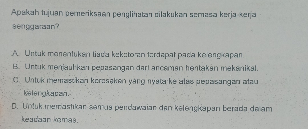 Apakah tujuan pemeriksaan penglihatan dilakukan semasa kerja-kerja
senggaraan?.A. Untuk menentukan tiada kekotoran terdapat pada kelengkapan.
B. Untuk menjauhkan pepasangan dari ancaman hentakan mekanikal.
C. Untuk memaştikan kerosakan yang nyata ke atas pepasangan atau
kelengkapan.
D. Untuk memastikan semua pendawaian dan kelengkapan berada dalam
kėadaan kemas.