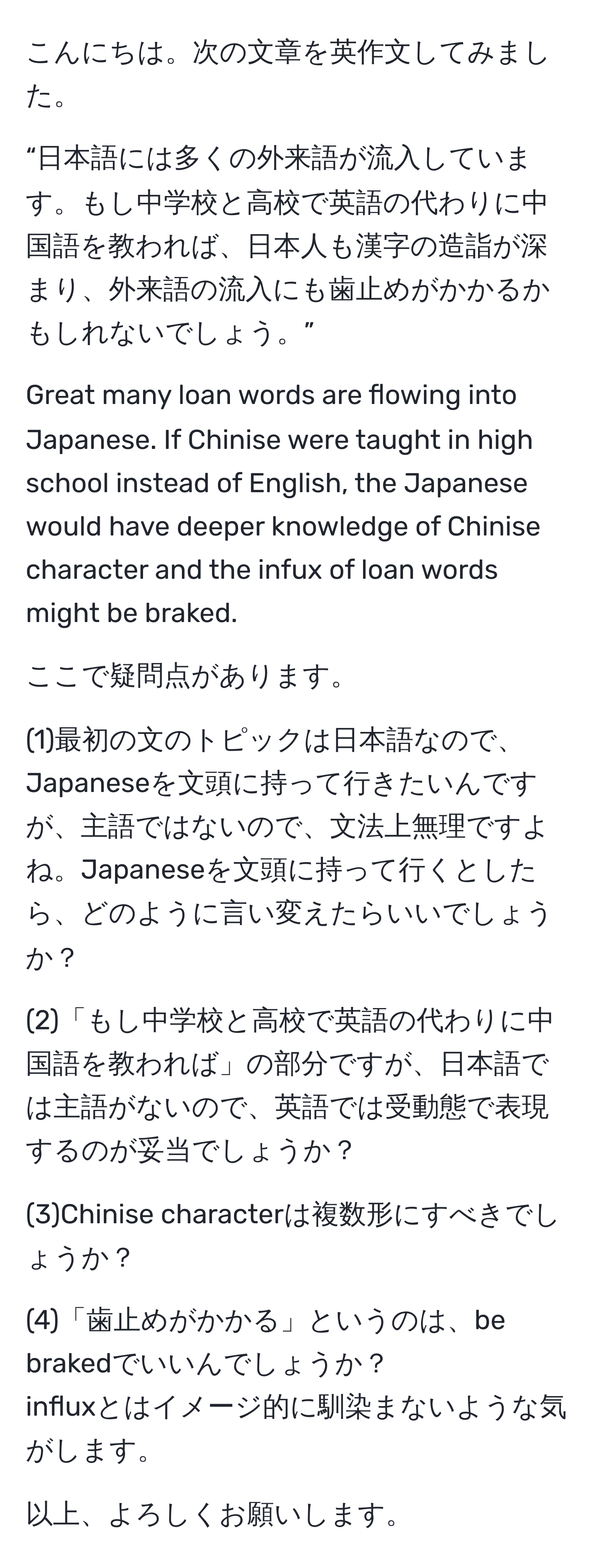 こんにちは。次の文章を英作文してみました。

“日本語には多くの外来語が流入しています。もし中学校と高校で英語の代わりに中国語を教われば、日本人も漢字の造詣が深まり、外来語の流入にも歯止めがかかるかもしれないでしょう。”

Great many loan words are flowing into Japanese. If Chinise were taught in high school instead of English, the Japanese would have deeper knowledge of Chinise character and the infux of loan words might be braked.

ここで疑問点があります。

(1)最初の文のトピックは日本語なので、Japaneseを文頭に持って行きたいんですが、主語ではないので、文法上無理ですよね。Japaneseを文頭に持って行くとしたら、どのように言い変えたらいいでしょうか？

(2)「もし中学校と高校で英語の代わりに中国語を教われば」の部分ですが、日本語では主語がないので、英語では受動態で表現するのが妥当でしょうか？

(3)Chinise characterは複数形にすべきでしょうか？

(4)「歯止めがかかる」というのは、be brakedでいいんでしょうか？ 
influxとはイメージ的に馴染まないような気がします。

以上、よろしくお願いします。